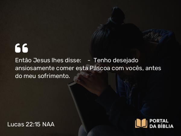 Lucas 22:15 NAA - Então Jesus lhes disse: — Tenho desejado ansiosamente comer esta Páscoa com vocês, antes do meu sofrimento.