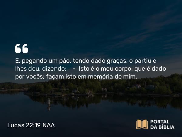 Lucas 22:19 NAA - E, pegando um pão, tendo dado graças, o partiu e lhes deu, dizendo: — Isto é o meu corpo, que é dado por vocês; façam isto em memória de mim.