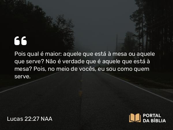 Lucas 22:27 NAA - Pois qual é maior: aquele que está à mesa ou aquele que serve? Não é verdade que é aquele que está à mesa? Pois, no meio de vocês, eu sou como quem serve.