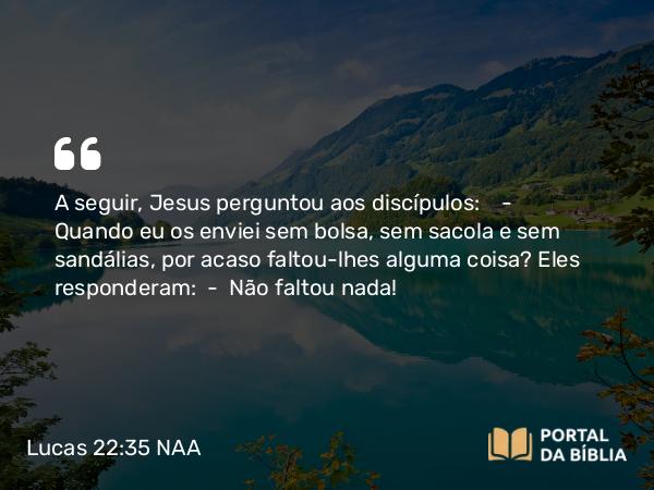 Lucas 22:35 NAA - A seguir, Jesus perguntou aos discípulos: — Quando eu os enviei sem bolsa, sem sacola e sem sandálias, por acaso faltou-lhes alguma coisa? Eles responderam: — Não faltou nada!