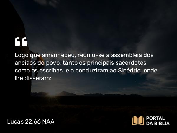 Lucas 22:66 NAA - Logo que amanheceu, reuniu-se a assembleia dos anciãos do povo, tanto os principais sacerdotes como os escribas, e o conduziram ao Sinédrio, onde lhe disseram: