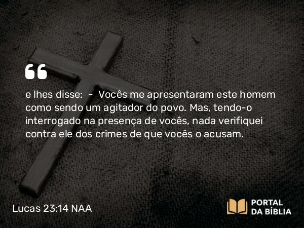 Lucas 23:14 NAA - e lhes disse: — Vocês me apresentaram este homem como sendo um agitador do povo. Mas, tendo-o interrogado na presença de vocês, nada verifiquei contra ele dos crimes de que vocês o acusam.