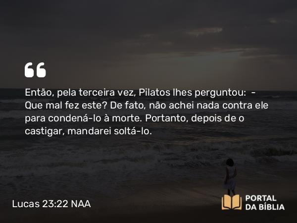 Lucas 23:22 NAA - Então, pela terceira vez, Pilatos lhes perguntou: — Que mal fez este? De fato, não achei nada contra ele para condená-lo à morte. Portanto, depois de o castigar, mandarei soltá-lo.