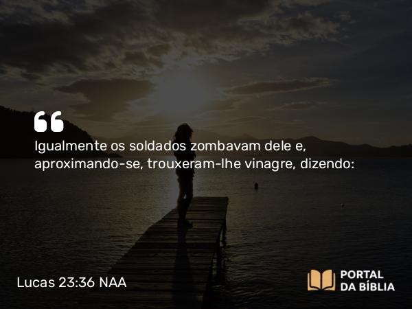 Lucas 23:36 NAA - Igualmente os soldados zombavam dele e, aproximando-se, trouxeram-lhe vinagre, dizendo: