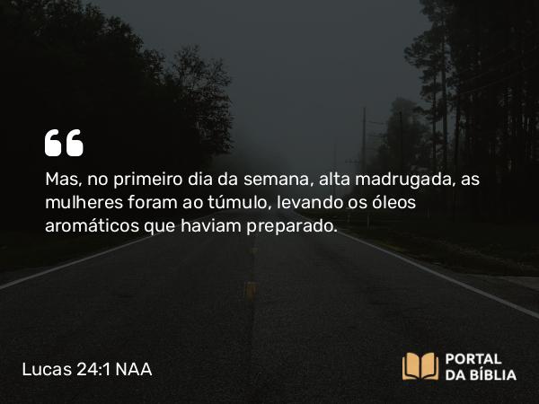 Lucas 24:1 NAA - Mas, no primeiro dia da semana, alta madrugada, as mulheres foram ao túmulo, levando os óleos aromáticos que haviam preparado.