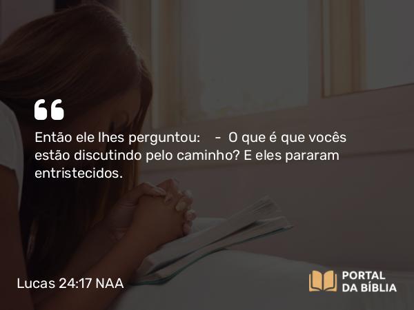 Lucas 24:17 NAA - Então ele lhes perguntou: — O que é que vocês estão discutindo pelo caminho? E eles pararam entristecidos.