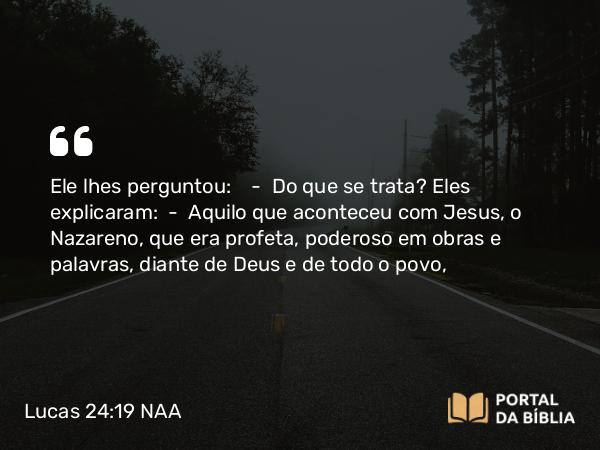 Lucas 24:19 NAA - Ele lhes perguntou: — Do que se trata? Eles explicaram: — Aquilo que aconteceu com Jesus, o Nazareno, que era profeta, poderoso em obras e palavras, diante de Deus e de todo o povo,