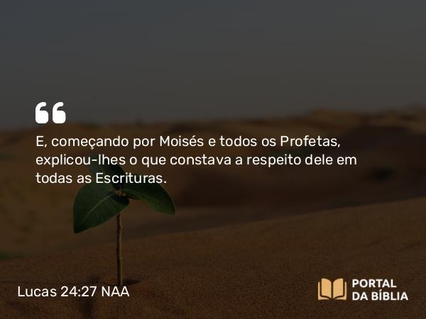 Lucas 24:27 NAA - E, começando por Moisés e todos os Profetas, explicou-lhes o que constava a respeito dele em todas as Escrituras.