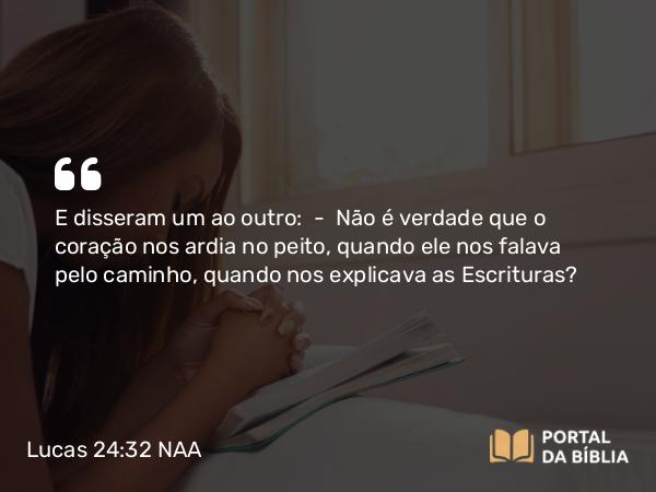 Lucas 24:32 NAA - E disseram um ao outro: — Não é verdade que o coração nos ardia no peito, quando ele nos falava pelo caminho, quando nos explicava as Escrituras?