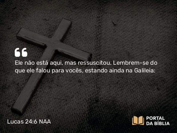 Lucas 24:6 NAA - Ele não está aqui, mas ressuscitou. Lembrem-se do que ele falou para vocês, estando ainda na Galileia: