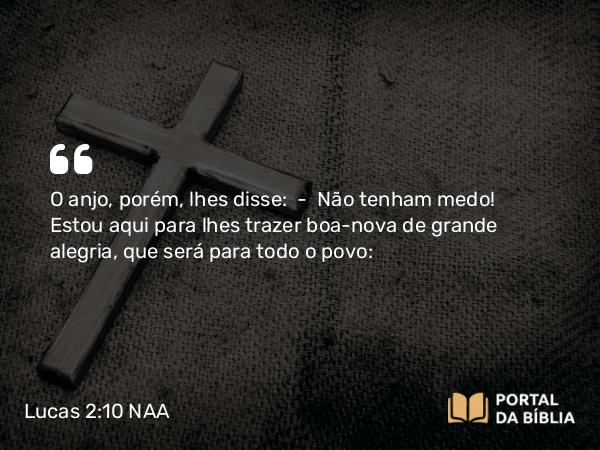 Lucas 2:10 NAA - O anjo, porém, lhes disse: — Não tenham medo! Estou aqui para lhes trazer boa-nova de grande alegria, que será para todo o povo: