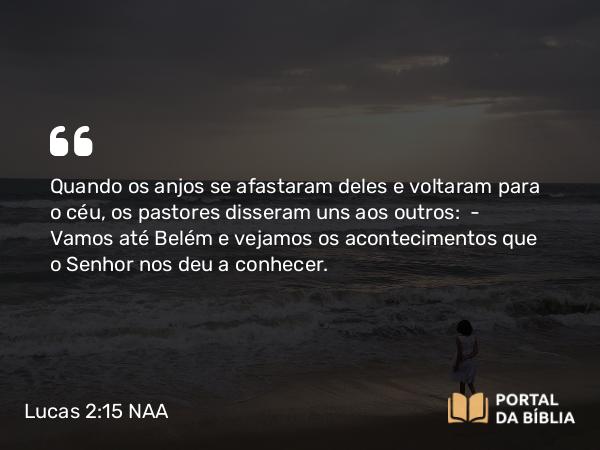 Lucas 2:15 NAA - Quando os anjos se afastaram deles e voltaram para o céu, os pastores disseram uns aos outros: — Vamos até Belém e vejamos os acontecimentos que o Senhor nos deu a conhecer.