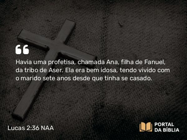 Lucas 2:36 NAA - Havia uma profetisa, chamada Ana, filha de Fanuel, da tribo de Aser. Ela era bem idosa, tendo vivido com o marido sete anos desde que tinha se casado.