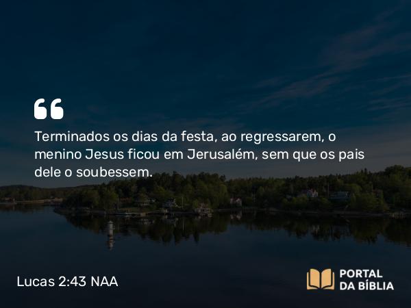 Lucas 2:43 NAA - Terminados os dias da festa, ao regressarem, o menino Jesus ficou em Jerusalém, sem que os pais dele o soubessem.