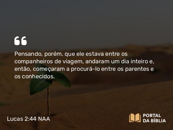 Lucas 2:44 NAA - Pensando, porém, que ele estava entre os companheiros de viagem, andaram um dia inteiro e, então, começaram a procurá-lo entre os parentes e os conhecidos.