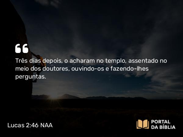 Lucas 2:46 NAA - Três dias depois, o acharam no templo, assentado no meio dos doutores, ouvindo-os e fazendo-lhes perguntas.