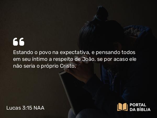 Lucas 3:15-17 NAA - Estando o povo na expectativa, e pensando todos em seu íntimo a respeito de João, se por acaso ele não seria o próprio Cristo,