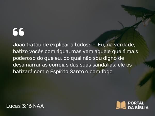 Lucas 3:16 NAA - João tratou de explicar a todos: — Eu, na verdade, batizo vocês com água, mas vem aquele que é mais poderoso do que eu, do qual não sou digno de desamarrar as correias das suas sandálias; ele os batizará com o Espírito Santo e com fogo.