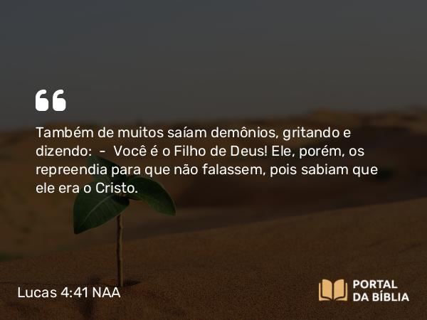 Lucas 4:41 NAA - Também de muitos saíam demônios, gritando e dizendo: — Você é o Filho de Deus! Ele, porém, os repreendia para que não falassem, pois sabiam que ele era o Cristo.