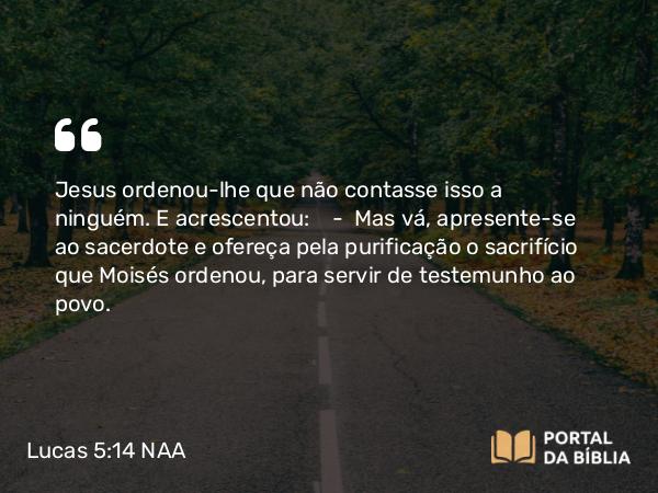 Lucas 5:14 NAA - Jesus ordenou-lhe que não contasse isso a ninguém. E acrescentou: — Mas vá, apresente-se ao sacerdote e ofereça pela purificação o sacrifício que Moisés ordenou, para servir de testemunho ao povo.