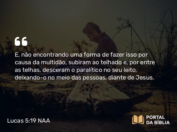 Lucas 5:19 NAA - E, não encontrando uma forma de fazer isso por causa da multidão, subiram ao telhado e, por entre as telhas, desceram o paralítico no seu leito, deixando-o no meio das pessoas, diante de Jesus.