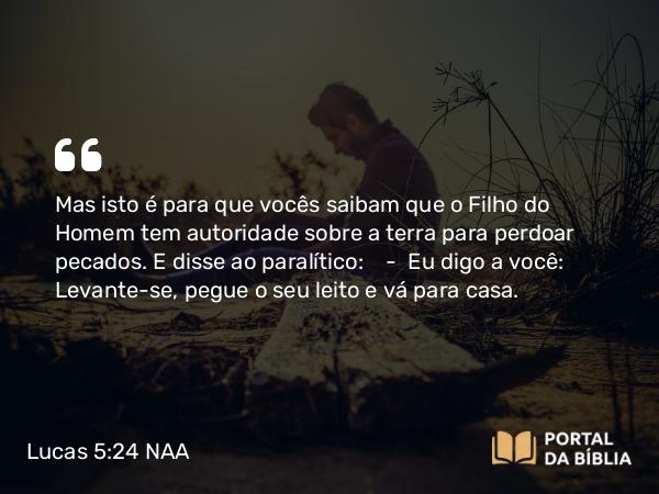 Lucas 5:24 NAA - Mas isto é para que vocês saibam que o Filho do Homem tem autoridade sobre a terra para perdoar pecados. E disse ao paralítico: — Eu digo a você: Levante-se, pegue o seu leito e vá para casa.