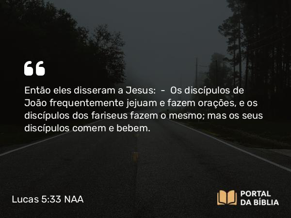 Lucas 5:33 NAA - Então eles disseram a Jesus: — Os discípulos de João frequentemente jejuam e fazem orações, e os discípulos dos fariseus fazem o mesmo; mas os seus discípulos comem e bebem.