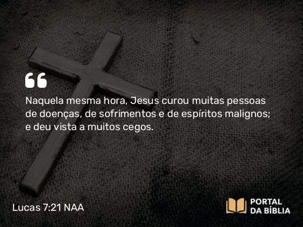 Lucas 7:21 NAA - Naquela mesma hora, Jesus curou muitas pessoas de doenças, de sofrimentos e de espíritos malignos; e deu vista a muitos cegos.