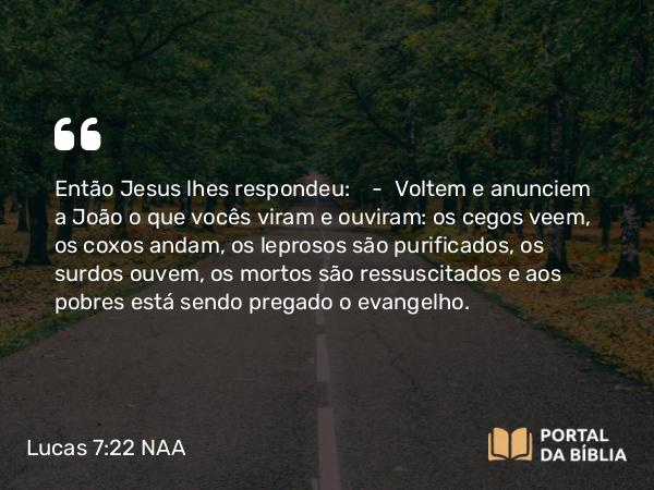 Lucas 7:22 NAA - Então Jesus lhes respondeu: — Voltem e anunciem a João o que vocês viram e ouviram: os cegos veem, os coxos andam, os leprosos são purificados, os surdos ouvem, os mortos são ressuscitados e aos pobres está sendo pregado o evangelho.