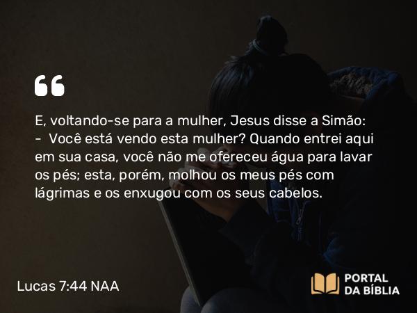 Lucas 7:44 NAA - E, voltando-se para a mulher, Jesus disse a Simão: — Você está vendo esta mulher? Quando entrei aqui em sua casa, você não me ofereceu água para lavar os pés; esta, porém, molhou os meus pés com lágrimas e os enxugou com os seus cabelos.