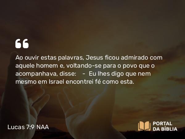 Lucas 7:9 NAA - Ao ouvir estas palavras, Jesus ficou admirado com aquele homem e, voltando-se para o povo que o acompanhava, disse: — Eu lhes digo que nem mesmo em Israel encontrei fé como esta.