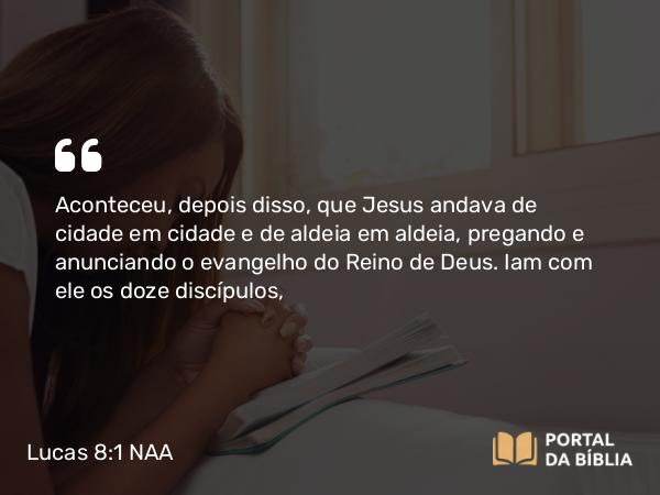 Lucas 8:1 NAA - Aconteceu, depois disso, que Jesus andava de cidade em cidade e de aldeia em aldeia, pregando e anunciando o evangelho do Reino de Deus. Iam com ele os doze discípulos,