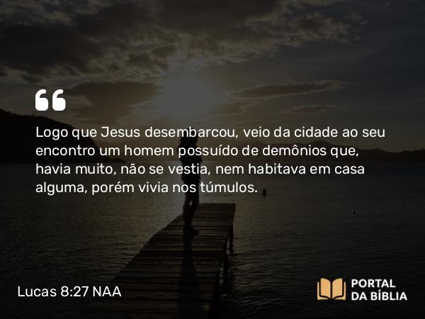 Lucas 8:27 NAA - Logo que Jesus desembarcou, veio da cidade ao seu encontro um homem possuído de demônios que, havia muito, não se vestia, nem habitava em casa alguma, porém vivia nos túmulos.