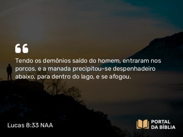 Lucas 8:33 NAA - Tendo os demônios saído do homem, entraram nos porcos, e a manada precipitou-se despenhadeiro abaixo, para dentro do lago, e se afogou.