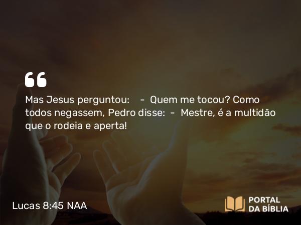 Lucas 8:45 NAA - Mas Jesus perguntou: — Quem me tocou? Como todos negassem, Pedro disse: — Mestre, é a multidão que o rodeia e aperta!