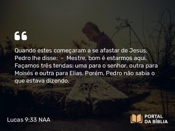 Lucas 9:33 NAA - Quando estes começaram a se afastar de Jesus, Pedro lhe disse: — Mestre, bom é estarmos aqui. Façamos três tendas: uma para o senhor, outra para Moisés e outra para Elias. Porém, Pedro não sabia o que estava dizendo.