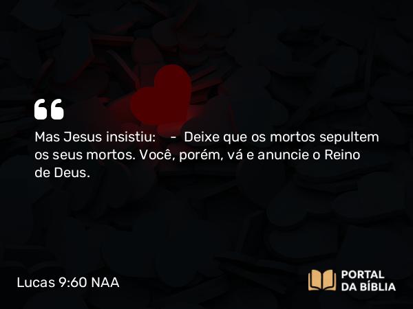 Lucas 9:60 NAA - Mas Jesus insistiu: — Deixe que os mortos sepultem os seus mortos. Você, porém, vá e anuncie o Reino de Deus.