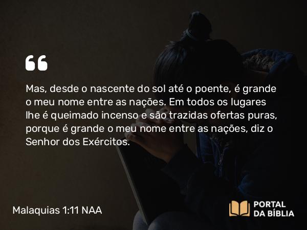 Malaquias 1:11 NAA - Mas, desde o nascente do sol até o poente, é grande o meu nome entre as nações. Em todos os lugares lhe é queimado incenso e são trazidas ofertas puras, porque é grande o meu nome entre as nações, diz o Senhor dos Exércitos.