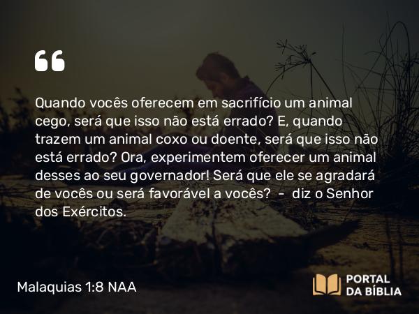 Malaquias 1:8 NAA - Quando vocês oferecem em sacrifício um animal cego, será que isso não está errado? E, quando trazem um animal coxo ou doente, será que isso não está errado? Ora, experimentem oferecer um animal desses ao seu governador! Será que ele se agradará de vocês ou será favorável a vocês? — diz o Senhor dos Exércitos.