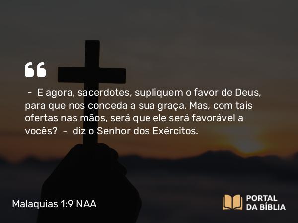 Malaquias 1:9 NAA - — E agora, sacerdotes, supliquem o favor de Deus, para que nos conceda a sua graça. Mas, com tais ofertas nas mãos, será que ele será favorável a vocês? — diz o Senhor dos Exércitos.