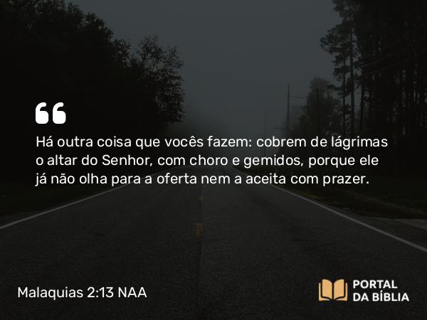 Malaquias 2:13 NAA - Há outra coisa que vocês fazem: cobrem de lágrimas o altar do Senhor, com choro e gemidos, porque ele já não olha para a oferta nem a aceita com prazer.