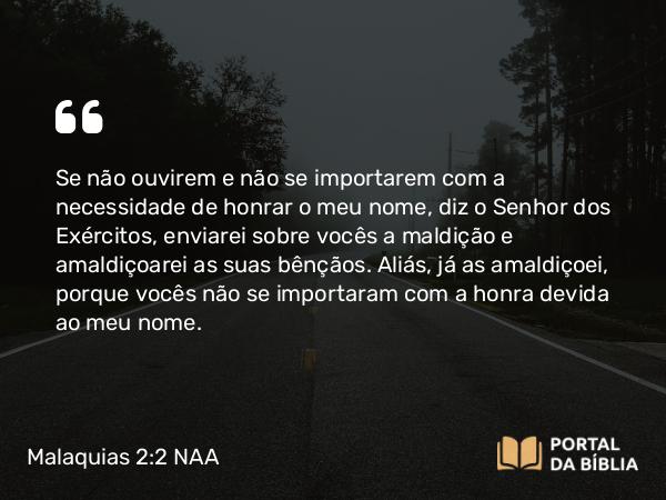 Malaquias 2:2 NAA - Se não ouvirem e não se importarem com a necessidade de honrar o meu nome, diz o Senhor dos Exércitos, enviarei sobre vocês a maldição e amaldiçoarei as suas bênçãos. Aliás, já as amaldiçoei, porque vocês não se importaram com a honra devida ao meu nome.