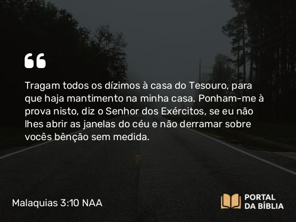 Malaquias 3:10-12 NAA - Tragam todos os dízimos à casa do Tesouro, para que haja mantimento na minha casa. Ponham-me à prova nisto, diz o Senhor dos Exércitos, se eu não lhes abrir as janelas do céu e não derramar sobre vocês bênção sem medida.