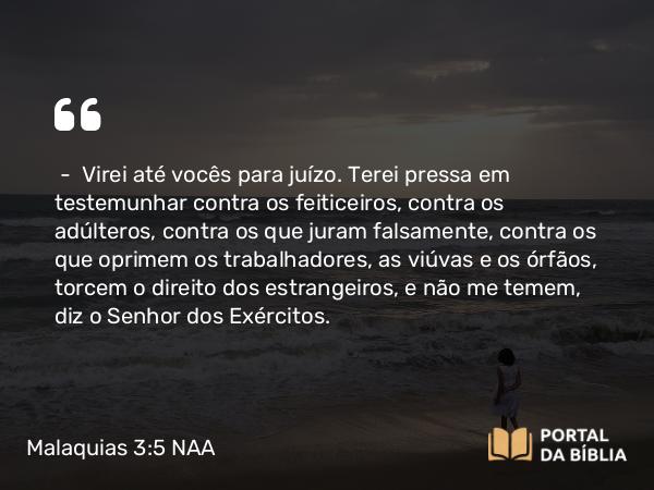 Malaquias 3:5 NAA - — Virei até vocês para juízo. Terei pressa em testemunhar contra os feiticeiros, contra os adúlteros, contra os que juram falsamente, contra os que oprimem os trabalhadores, as viúvas e os órfãos, torcem o direito dos estrangeiros, e não me temem, diz o Senhor dos Exércitos.