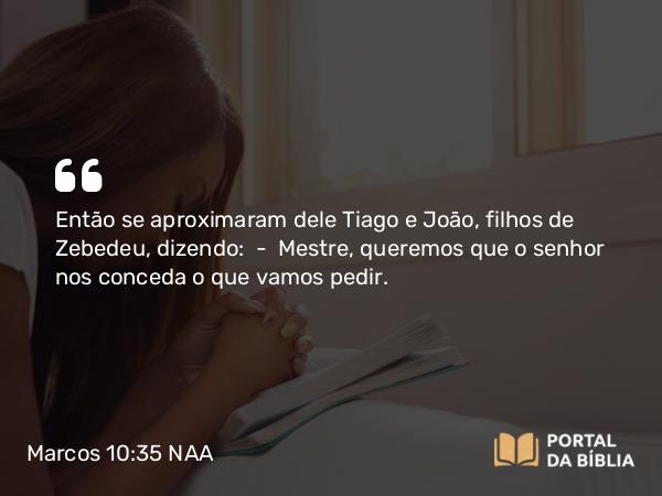 Marcos 10:35-45 NAA - Então se aproximaram dele Tiago e João, filhos de Zebedeu, dizendo: — Mestre, queremos que o senhor nos conceda o que vamos pedir.