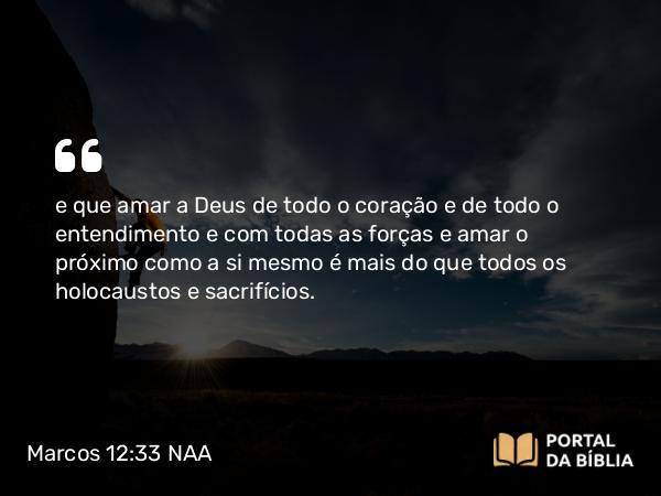 Marcos 12:33 NAA - e que amar a Deus de todo o coração e de todo o entendimento e com todas as forças e amar o próximo como a si mesmo é mais do que todos os holocaustos e sacrifícios.