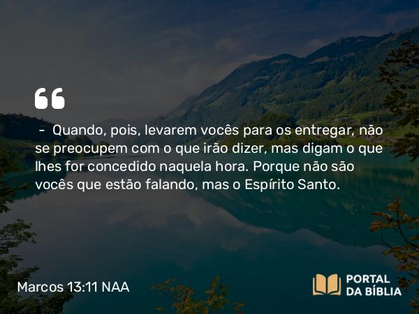 Marcos 13:11 NAA - — Quando, pois, levarem vocês para os entregar, não se preocupem com o que irão dizer, mas digam o que lhes for concedido naquela hora. Porque não são vocês que estão falando, mas o Espírito Santo.