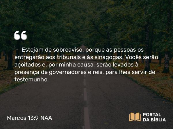 Marcos 13:9 NAA - — Estejam de sobreaviso, porque as pessoas os entregarão aos tribunais e às sinagogas. Vocês serão açoitados e, por minha causa, serão levados à presença de governadores e reis, para lhes servir de testemunho.