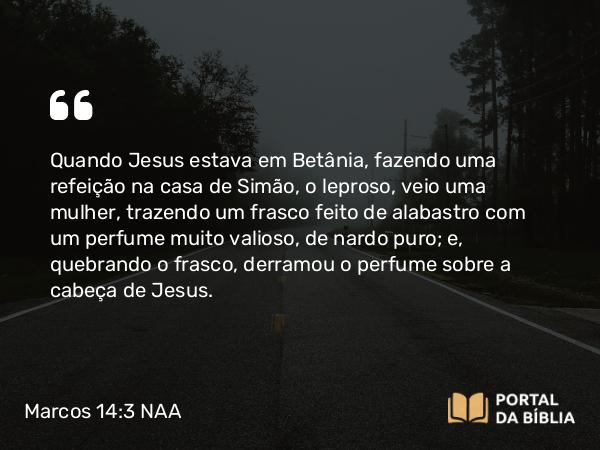 Marcos 14:3-9 NAA - Quando Jesus estava em Betânia, fazendo uma refeição na casa de Simão, o leproso, veio uma mulher, trazendo um frasco feito de alabastro com um perfume muito valioso, de nardo puro; e, quebrando o frasco, derramou o perfume sobre a cabeça de Jesus.