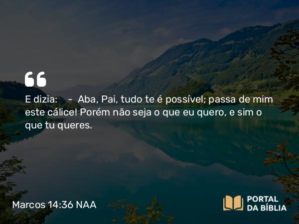 Marcos 14:36 NAA - E dizia: — Aba, Pai, tudo te é possível; passa de mim este cálice! Porém não seja o que eu quero, e sim o que tu queres.